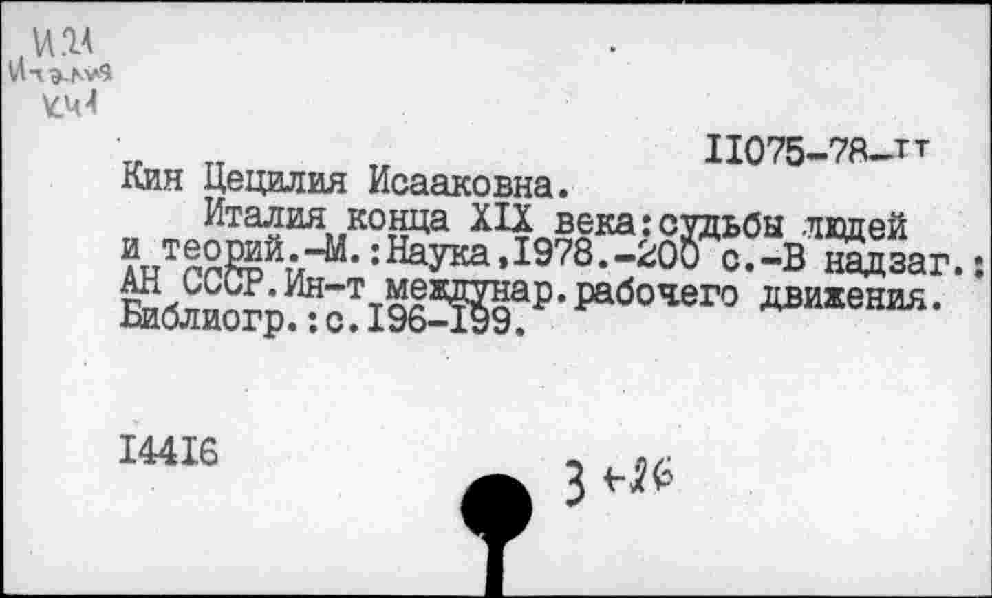 ﻿¥.44
V ТТ	„	11075-78—тт
Кия Цецилия Исааковна.
Италия конца XIX века:судьбы ладей итеорий--М.:Наука,1978.-200 с.-В надзаг.: йбли^р^?19бЖ₽,РабОЧеГО двихенйЛ‘
14416
з